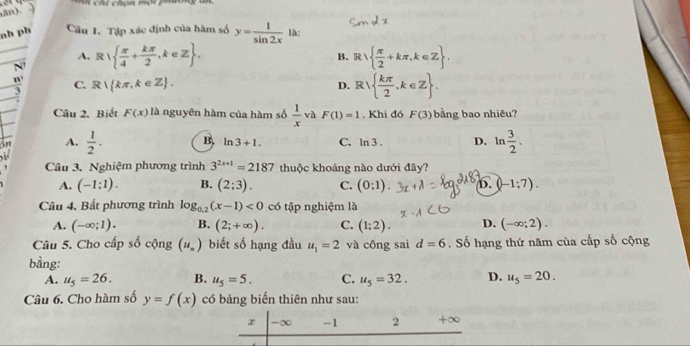 án).
nh ph Cầu 1, Tập xác định của hàm số y= 1/sin 2x  là:
A.
__N' R|  π /4 + kπ /2 ,k∈ Z.
B. R  π /2 +kπ ,k∈ Z.
C. R kπ ,k∈ Z. D. R  kπ /2 ,k∈ Z. 
_
Câu 2. Biết F(x) là nguyên hàm của hàm số  1/x  và F(1)=1. Khi đó F(3) bằng bao nhiêu?
5r A.  1/2 . B. ln 3+1. C. ln 3. D. ln  3/2 . 
Câu 3. Nghiệm phương trình 3^(2x+1)=2187 thuộc khoảng nào dưới đây?
A. (-1:1). B. (2;3). C. (0:1). b. (-1:7). 
Câu 4. Bất phương trình log _0.2(x-1)<0</tex> có tập nghiệm là
A. (-∈fty ;1). B. (2;+∈fty ). C. (1;2). D. (-∈fty ;2). 
Câu 5. Cho cấp số cộng (u_n) biết số hạng đầu u_1=2 và công sai d=6. Số hạng thứ năm của cấp số cộng
bằng: u_5=20.
A. u_5=26. B. u_5=5. C. u_5=32. D.
Câu 6. Cho hàm số y=f(x) có bảng biến thiên như sau:
r -∞ -1 2 +∞