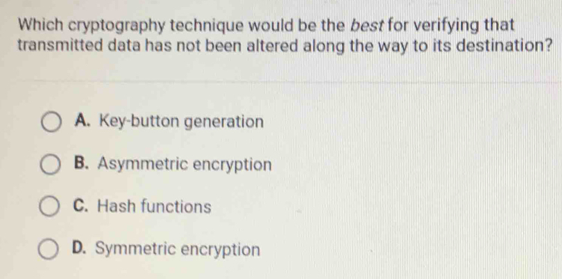 Which cryptography technique would be the best for verifying that
transmitted data has not been altered along the way to its destination?
A. Key-button generation
B. Asymmetric encryption
C. Hash functions
D. Symmetric encryption