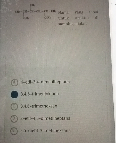 CM_1-CM_1-CH_2-CH_2=CH-CH_2-CH_3-CH_2 Nama yang tepat
untuk struktur di
samping adalah
A 6 -etil -3, 4 -dimetilheptana
3, 4, 6 -trimetiloktana
C 3, 4, 6 -trimetheksan
2-etil -4, 5 -dimetilheptana
2, 5 -dietil- 3 -metilheksana