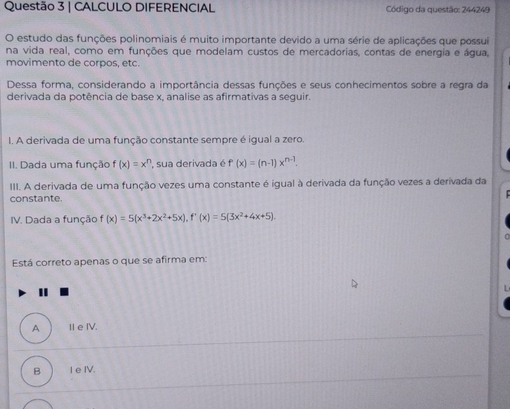 CALCULO DIFERENCIAL Código da questão: 244249
O estudo das funções polinomiais é muito importante devido a uma série de aplicações que possui
na vida real, como em funções que modelam custos de mercadorias, contas de energia e água,
movimento de corpos, etc.
Dessa forma, considerando a importância dessas funções e seus conhecimentos sobre a regra da
derivada da potência de base x, analise as afirmativas a seguir.
1. A derivada de uma função constante sempre é igual a zero.
II. Dada uma função f(x)=x^n , sua derivada é f'(x)=(n-1)x^(n-1). 
III. A derivada de uma função vezes uma constante é igual à derivada da função vezes a derivada da
constante.
IV. Dada a função f(x)=5(x^3+2x^2+5x), f'(x)=5(3x^2+4x+5). 
Está correto apenas o que se afirma em:
A Ⅱe IV.
B I e IV.