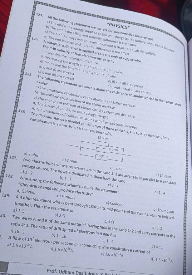 “PHYSICS”
123. All the following statement are correct for electromotive force except
) The emf is the energy supplied to the unit charge by the battery when circuit is dos
b) The emf is the effect and potential difference is the cause
) The emf is always present even no current is drawn through the batten
d) The emf is cause and potential difference is the effect
124. A potential difference is applied across the ends of copper wire
The drift velocity of free electrons increase by
i. Increasing the potential difference
i. Decreasing the length and temperature of the wire
il. Increasing the length and temperature of wire
a) i) and ii) are correct
c) i) and iii) are correct
except
b) ii) and iii) are correct
125. The following statement are correct about the resistance of conductor rise in the temperatun
d) i) and ii) and iii) are correct
a) The amplitude of vibration of the atoms in the lattice increase
b) The collision cross-section of the atoms increase
c) The chances of collision of atoms with free electrons decrease
d) The atoms of conductor offer a bigger target
e) The probability of collision of atoms with free electrons increase
126. The diagram shows a parallel combination of three resistors, the total resistance of the
combination is 3 ohm. What is the resistance of x
a) 2 ohm c) 6 ohm
127. Two electric bulbs whose resistance are in the ratio 1:2 are arranged in parallel to a constant
a) 1:2
voltage source. The powers dissipated in them have the ratio
d) 12 ohm
5) 1:1
128. Who among the following scientists made the statement?
c 2:1
Chemical change can produce electricity"
d) 1:4
a) Galvani b) Faraday c) Coulomb
129. A 4 ohm resistance wire is bent through 180° at its mid-point and the two halves are twisted
together. Then the resistance is
d) Thompson
a)1Ω b) 2Ω
30. Two wires A and B of the same material, having radii in the ratio c) 5Ω and carry currents in the
1:2 d)8Ω
ratio 4:1. The ratio of drift speed of electrons in A and B is
a) 16:1 b) 1:16 c) 1:4. A flow of 10^7 electrons per second in a conducting wire constitutes a current of
d 4:1
a) 1.6* 10^(-26)A b) 1.6* 10^(26)A c) 1.6* 10^(-12)A
d) 1.6* 10^(12)A
Prof: U dham D    lei