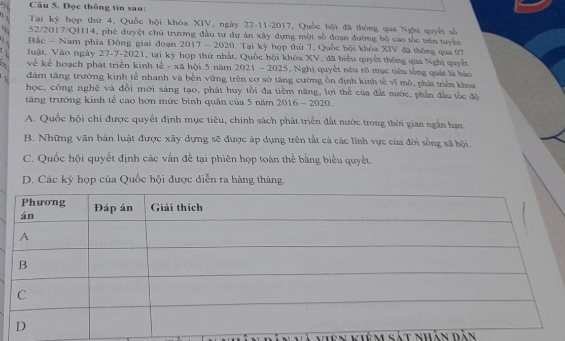 Đọc thông tin sau:
Tại kỳ hợp thứ 4, Quốc hội khóa XIV, ngày 22-11-2017, Quốc hội đã thông qua Nghị quyết số
9 52/2017/QH14, phê duyệt chủ trương đầu tư dự án xây dựng một số đoạn đường bộ cao tốc trên tuyển
Bắc - Nam phía Đông giai đoạn 2017 - 2020. Tại kỳ họp thứ 7, Quốc hội khóa XIV đã thông qua 07
Vuật. Vào ngày 27-7-2021, tại kỳ họp thứ nhất, Quốc hội khóa XV, đã biểu quyết thông qua Nghị quyết
về kể hoạch phát triển kinh tế - xã hội 5 năm 2021 - 2025, Nghị quyết nêu rõ mục tiêu tổng quát là báo
đảm tăng trưởng kính tế nhanh và bền vững trên cơ sở tăng cường ổn định kinh tế vĩ mô, phát triển khoa
học, công nghệ và đổi mới sáng tạo, phát huy tối đa tiềm năng, lợi thế của đất nước, phần đầu tốc độ
tăng trưởng kinh tế cao hơn mức bình quân của 5 năm 2016 - 2020.
A. Quốc hội chỉ được quyết định mục tiêu, chính sách phát triển đất nước trong thời gian ngắn hạn.
B. Những văn bản luật được xây dựng sẽ được áp dụng trên tất cả các lĩnh vực của đời sống xã hội.
C. Quốc hội quyết định các vấn đề tại phiên họp toàn thể bằng biểu quyết.
D. Các kỳ họp của Quốc hội được diễn ra hàng tháng.
en kiêm sát nhân dân