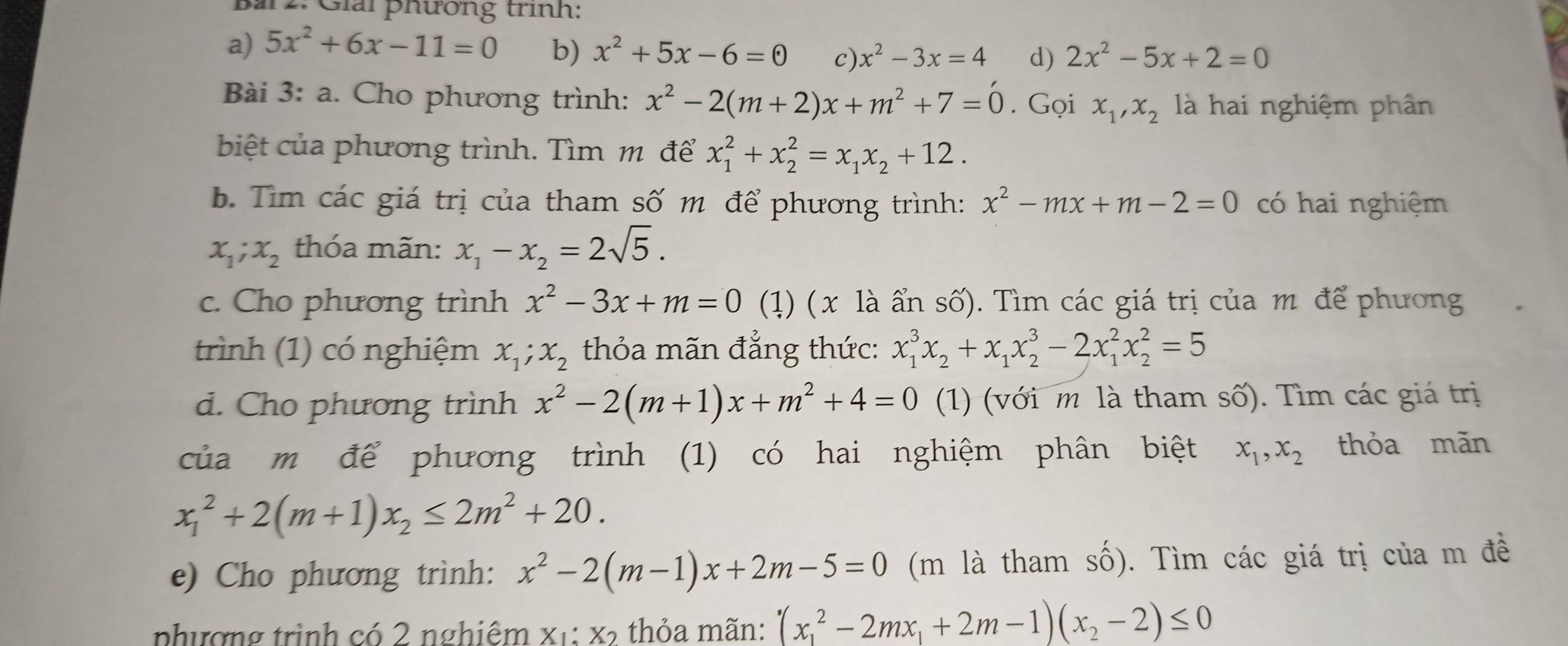 Bai 2: Giải phương trình:
a) 5x^2+6x-11=0 b) x^2+5x-6=0 c) x^2-3x=4 d) 2x^2-5x+2=0
Bài 3:a. Cho phương trình: x^2-2(m+2)x+m^2+7=0. Gọi x_1,x_2 là hai nghiệm phân
biệt của phương trình. Tìm m để x_1^(2+x_2^2=x_1)x_2+12.
b. Tìm các giá trị của tham số m để phương trình: x^2-mx+m-2=0 có hai nghiệm
x_1;x_2 thóa mãn: x_1-x_2=2sqrt(5).
c. Cho phương trình x^2-3x+m=0 (1) ( x là ẩn số). Tìm các giá trị của m để phương
trình (1) có nghiệm x_1;x_2 thỏa mãn đẳng thức: x_1^(3x_2)+x_1x_2^(3-2x_1^2x_2^2=5
d. Cho phương trình x^2)-2(m+1)x+m^2+4=0 (1) (với m là tham số). Tìm các giá trị
của m để phương trình (1) có hai nghiệm phân biệt x_1,x_2 thỏa mãn
x_1^(2+2(m+1)x_2)≤ 2m^2+20.
e) Cho phương trình: x^2-2(m-1)x+2m-5=0 (m là tham số). Tìm các giá trị của m đề
phượng trình có 2 nghiệm X_1:X_2 thỏa mãn: (x_1^(2-2mx_1)+2m-1)(x_2-2)≤ 0