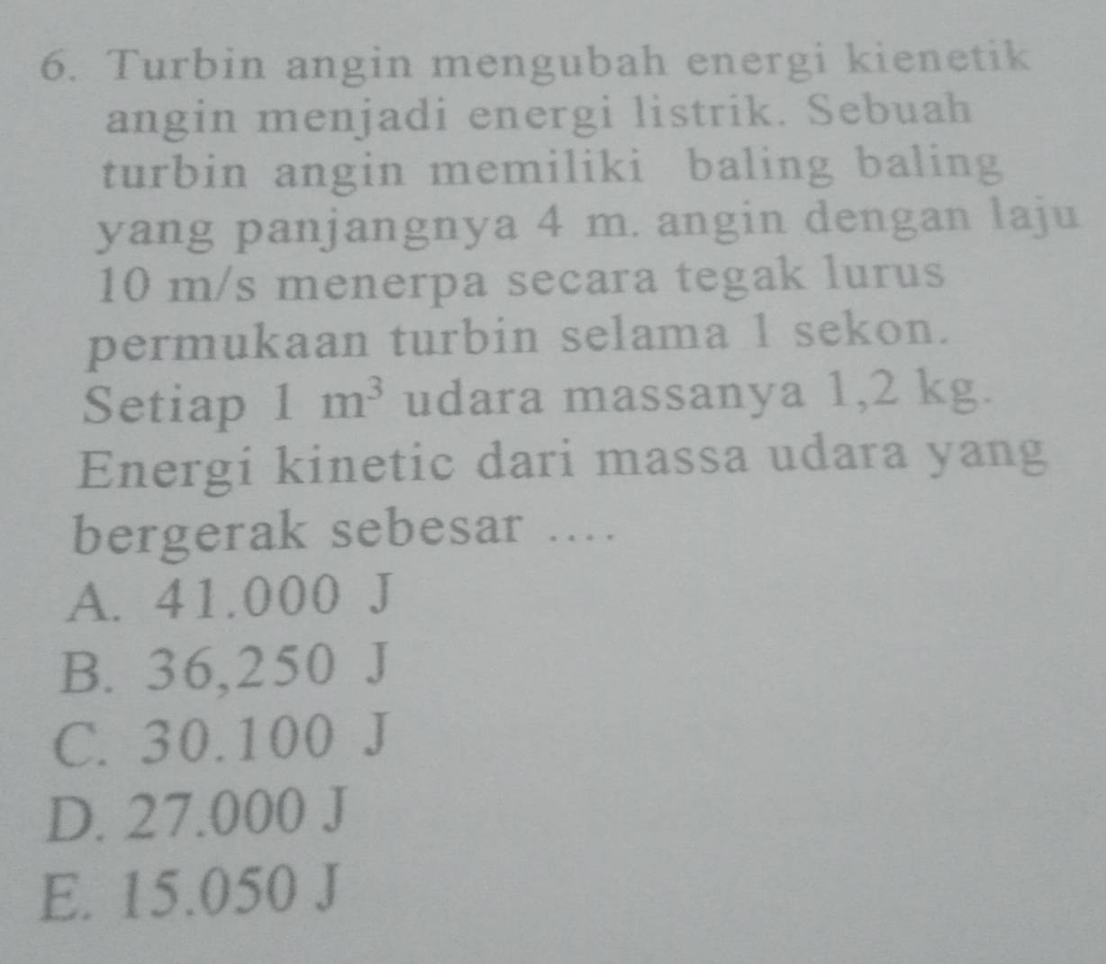 Turbin angin mengubah energi kienetik
angin menjadi energi listrik. Sebuah
turbin angin memiliki baling baling
yang panjangnya 4 m. angin dengan laju
10 m/s menerpa secara tegak lurus
permukaan turbin selama 1 sekon.
Setiap 1m^3 udara massanya 1,2 kg.
Energi kinetic dari massa udara yang
bergerak sebesar ...
A. 41.000 J
B. 36,250 J
C. 30.100 J
D. 27.000 J
E. 15.050 J