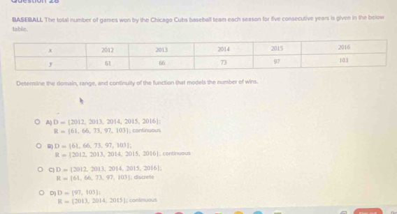 BASEBALL The total number of games won by the Chicago Cubs baseball team each season for five consecutive years is given in the below
table.
Determine the domain, range, and continuity of the function that models the number of wins.
A) D=(2012,2013,2014,2015,2016);
R=[61,66,73,97,103]; continuous
B D=[61,66,73,97,103];
R= 2012,2013,2014,2015,2016; continuous
C) D=(2012,2013,2014,2015,2016);
R=[61,66,73,97,103]; discrete
D) D=[97,103]
R= 2013,2014,2015; continuous