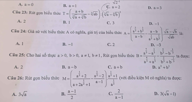 A. a=0
sqrt(2^(-1))
B. a=1 C a=2 D. a=3
Câu 23: Rút gọn biểu thức T=( (a+b)/sqrt[3](a)+sqrt[3](b) -sqrt[3](ab)):(sqrt[3](a)-sqrt[3](b))^2
A. 2 B. 1 C. 3 D. −1
Câu 24: Giả sử với biểu thức A có nghĩa, giá trị của biểu thức A=(frac a^(frac 3)2+b^(frac 3)2a-b-frac a-ba^(frac 1)2+b^(frac 1)2). (sqrt(a)-sqrt(b))/sqrt(ab)  là:
A. 1 B. −1 C. 2 D. -3
Câu 25: Cho hai số thực a>0,b>0,a!= 1,b!= 1 , Rút gọn biểu thức B=frac a^(frac 7)3-a^(frac 1)3a^(frac 4)3+a^(frac 1)3-frac b^(frac 5)3-b^(-frac 1)3b^(frac 2)3+b^(-frac 1)3 ta được:
A. 2 B. a-b C. a+b D. a^2+b^2
Câu 26: Rút gọn biểu thức M=(frac a^(frac 1)2+2a+2a^(frac 1)2+1-frac a^(frac 1)2-2a-1)· frac a^(frac 1)2+1a^(frac 1)2 (với điều kiện M có nghĩa) ta được:
A. 3sqrt(a) B.  (a-1)/2  C.  2/a-1  D. 3(sqrt(a)-1)