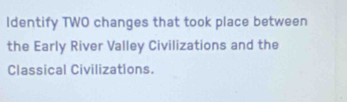 Identify TWO changes that took place between 
the Early River Valley Civilizations and the 
Classical Civilizations.