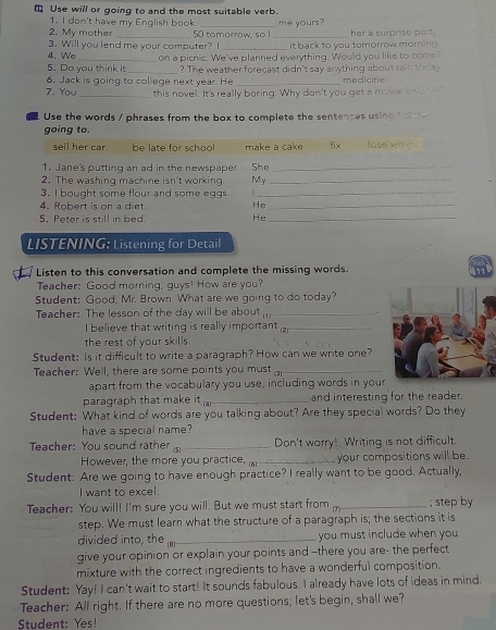 Use will or going to and the most suitable verb.
1. I don't have my English book
2. My mother 50 tomorrow, so I _me yours? her a surprise part .
3. Will you lend me your computer? I _it back to you tomorrow morning .
4. We
5. Do you think i on a picnic. We've planned everything. Would you like to come?
_? The weather forecast didn't say anything about rain today
6. Jack is going to college next year. He _medicine.
7. You _this novel. It's really boring. Why don't you get a movie i  e
Use the words / phrases from the box to complete the sentences using f    
going to.
sell her car be late for school make a cak fix tose whl"
1. Jane's putting an ad in the newspaper She_
2. The washing machine isn't working My_
3. I bought some flour and some eggs_
4. Robert is on a diet. He_
5. Peter is still in bed. He_
LISTENING: Listening for Detail
Listen to this conversation and complete the missing words.
Teacher: Good morning, guys! How are you?
Student: Good, Mr. Brown. What are we going to do today?
Teacher: The lesson of the day will be about _
I believe that writing is really important 12_
the rest of your skills.
Student: Is it difficult to write a paragraph? How can we write one?
Teacher: Well, there are some points you must_
apart from the vocabulary you use, including words in your
paragraph that make it _and interesting for the reader.
Student: What kind of words are you talking about? Are they special words? Do they
have a special name?
Teacher: You sound rather /5_ Don't worry! Writing is not difficult.
However, the more you practice, _your compositions will be.
Student: Are we going to have enough practice? I really want to be good. Actually,
I want to excel.
Teacher: You will! I'm sure you will. But we must start from _; step by
step. We must learn what the structure of a paragraph is; the sections it is
divided into, the_ you must include when you 
give your opinion or explain your points and --there you are- the perfect
mixture with the correct ingredients to have a wonderful composition.
Student: Yay! I can't wait to start! It sounds fabulous. I already have lots of ideas in mind.
Teacher: All right. If there are no more questions; let's begin, shall we?
Student: Yes!