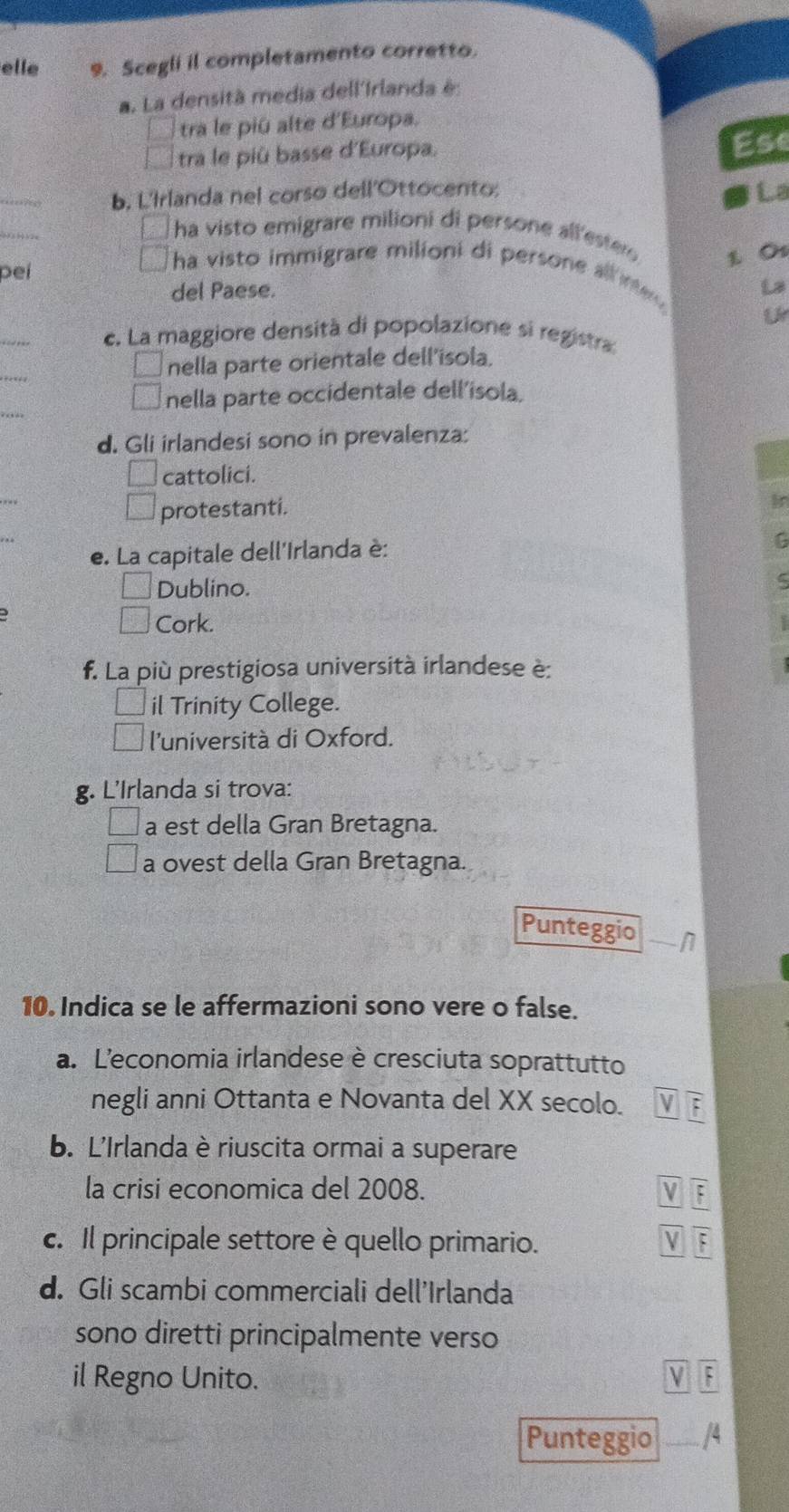 elle 9. Scegli il completamento corretto.
a. La densità media dell'Irlanda é:
tra le piû alte d'Europa.
tra le piû basse d'Europa.
Ese
_
b. L'Irlanda nel corso dell'Ottocento; La
_
ha visto emigrare milioni di persone all'ester 1. Os
ha visto immigrare milioni di persone all ine 
peí La
del Paese.
_
c. La maggiore densità di popolazione si registra
_
nella parte orientale dell'isola.
_
nella parte occidentale dell'isola.
d. Gli irlandesi sono in prevalenza:
cattolici.
protestanti.
e. La capitale dell'Irlanda è:
Dublino.
Cork.
f. La più prestigiosa università irlandese è:
il Trinity College.
l'università di Oxford.
g. L'Irlanda si trova:
a est della Gran Bretagna.
a ovest della Gran Bretagna.
Punteggio
10. Indica se le affermazioni sono vere o false.
a. Leconomia irlandese è cresciuta soprattutto
negli anni Ottanta e Novanta del XX secolo. :
b. L'Irlanda è riuscita ormai a superare
la crisi economica del 2008. V overline F
c. Il principale settore è quello primario. overline F
d. Gli scambi commerciali dell'Irlanda
sono diretti principalmente verso
il Regno Unito.
Punteggio __/4