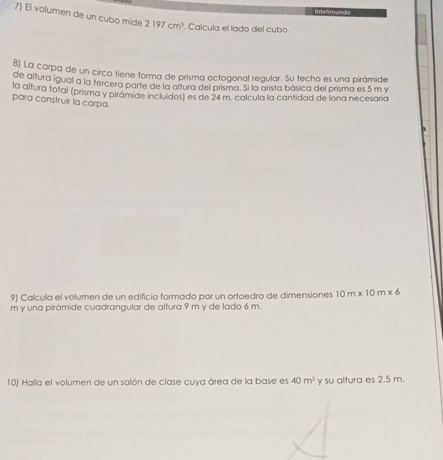 Intelimundo 
7) El volumen de un cubo mide 2197cm^3 Calcula el lado del cubo. 
8) La carpa de un circo tiene forma de prisma octogonal regular. Su techo es una pirámide 
de altura igual a la tercera parte de la altura del prisma. Si la arista básica del prisma es 5 m y 
la altura total (prisma y pirámide incluidos) es de 24 m. calcula la cantidad de lona necesaria 
para construir la carpa. 
a 
9) Calcula el volumen de un edificio formado por un ortoedro de dimensiones 10m* 10m* 6
m y una pirámide cuadrangular de altura 9 m y de lado 6 m. 
10) Halla el volumen de un salón de clase cuya área de la base es 40m^2 y su altura es 2.5 m.