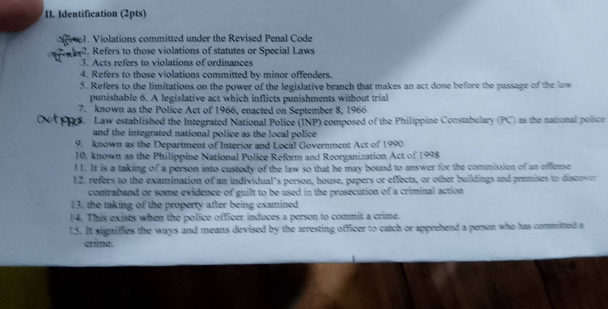 Identification (2pts) 
1. Violations committed under the Revised Penal Code 
2. Refers to those violations of statutes or Special Laws 
3. Acts refers to violations of ordinances 
4. Refers to those violations committed by minor offenders. 
5. Refers to the limitations on the power of the legislative branch that makes an act done before the passage of the law 
punishable 6. A legislative act which inflicts punishments without trial 
7. known as the Police Act of 1966, enacted on September 8, 1966 
S. Law established the Integrated National Police (INP) composed of the Philippine Constabulary (PC) as the national police 
and the integrated national police as the local police . 
9. known as the Department of Interior and Local Government Act of 1990 
10. known as the Philippine National Police Reform and Reorganization Act of 1998 
11. It is a taking of a person into custody of the law so that he may bound to answer for the commission of an offense 
12. refers to the examination of an individual’s person, house, papers or effects, or other buildings and premises to discover 
contraband or some evidence of guilt to be used in the prosecution of a criminal action 
13. the taking of the property after being examined 
14. This exists when the police officer induces a person to commit a crime. 
15. It signifies the ways and means devised by the arresting officer to catch or apprehend a person who has committed a 
crime.