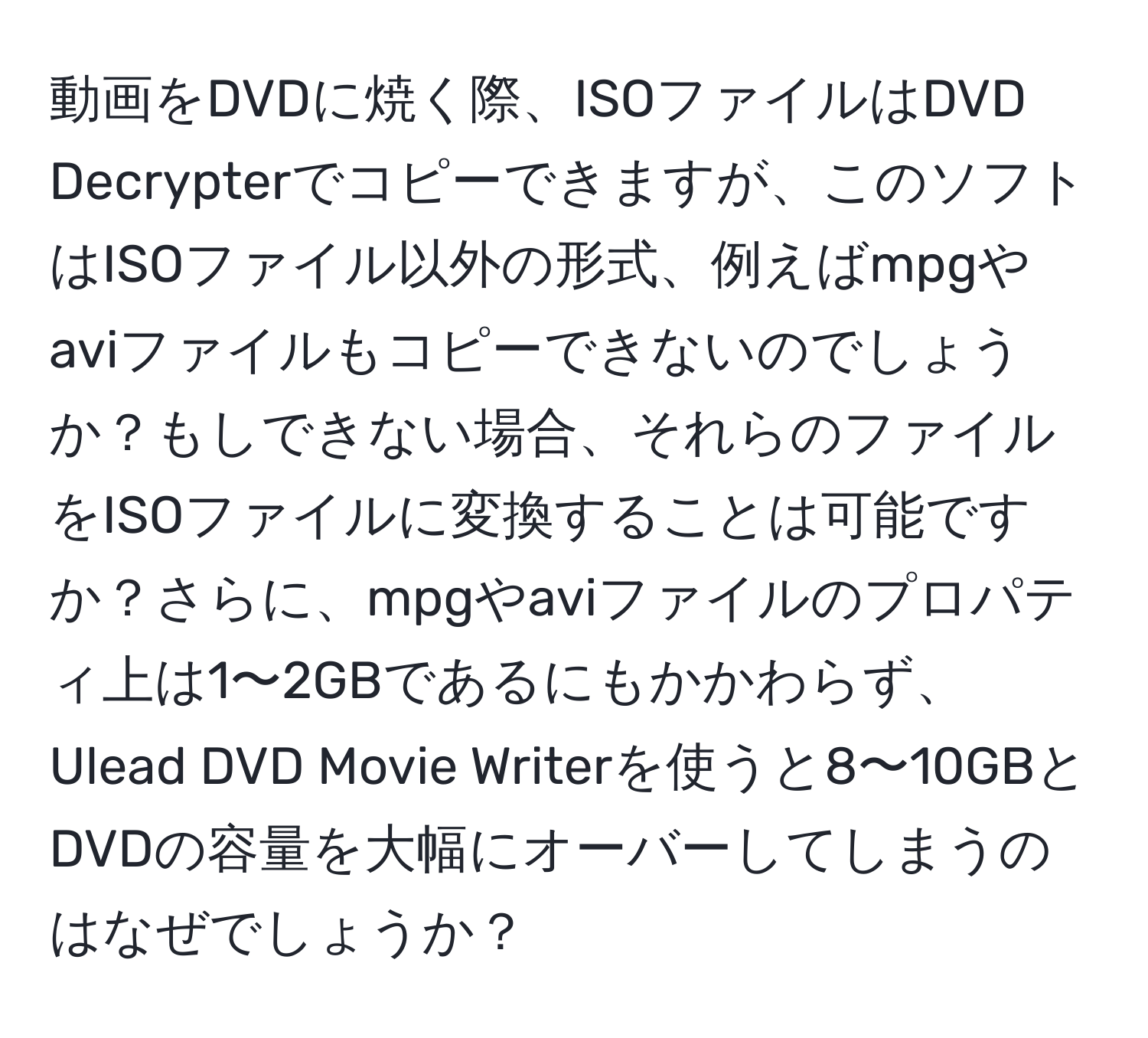 動画をDVDに焼く際、ISOファイルはDVD Decrypterでコピーできますが、このソフトはISOファイル以外の形式、例えばmpgやaviファイルもコピーできないのでしょうか？もしできない場合、それらのファイルをISOファイルに変換することは可能ですか？さらに、mpgやaviファイルのプロパティ上は1〜2GBであるにもかかわらず、Ulead DVD Movie Writerを使うと8〜10GBとDVDの容量を大幅にオーバーしてしまうのはなぜでしょうか？