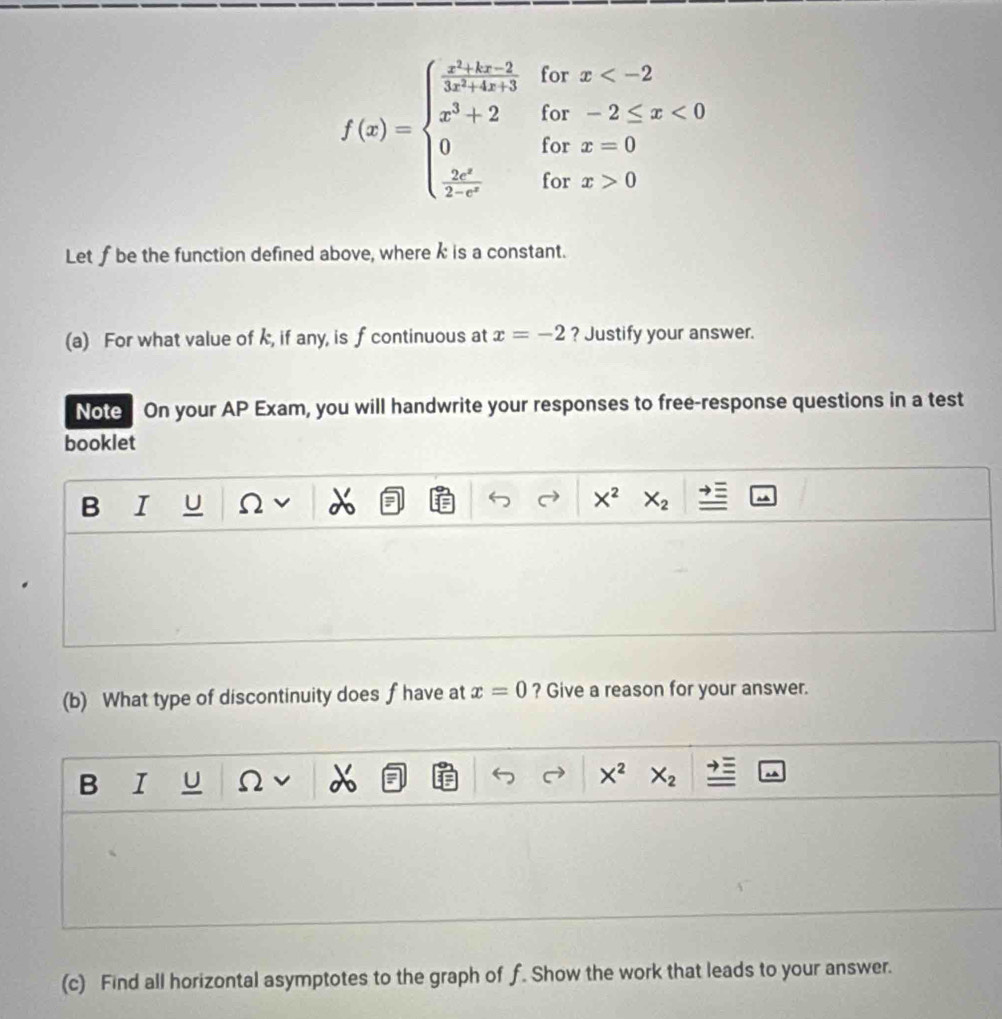 for beginarrayr x
f(x)=beginarrayl  (x^2+1x-2)/3x^2+3  x^2+2 0  2x^2/3-x^2 endarray. for x=0
for x>0
Let f be the function defined above, where k is a constant.
(a) For what value of k, if any, is f continuous at x=-2 ? Justify your answer.
Note On your AP Exam, you will handwrite your responses to free-response questions in a test
booklet
B I U Ω I
X^2 X_2
(b) What type of discontinuity does fhave at x=0 ? Give a reason for your answer.
B I U Ω X^2 X_2
(c) Find all horizontal asymptotes to the graph of f. Show the work that leads to your answer.