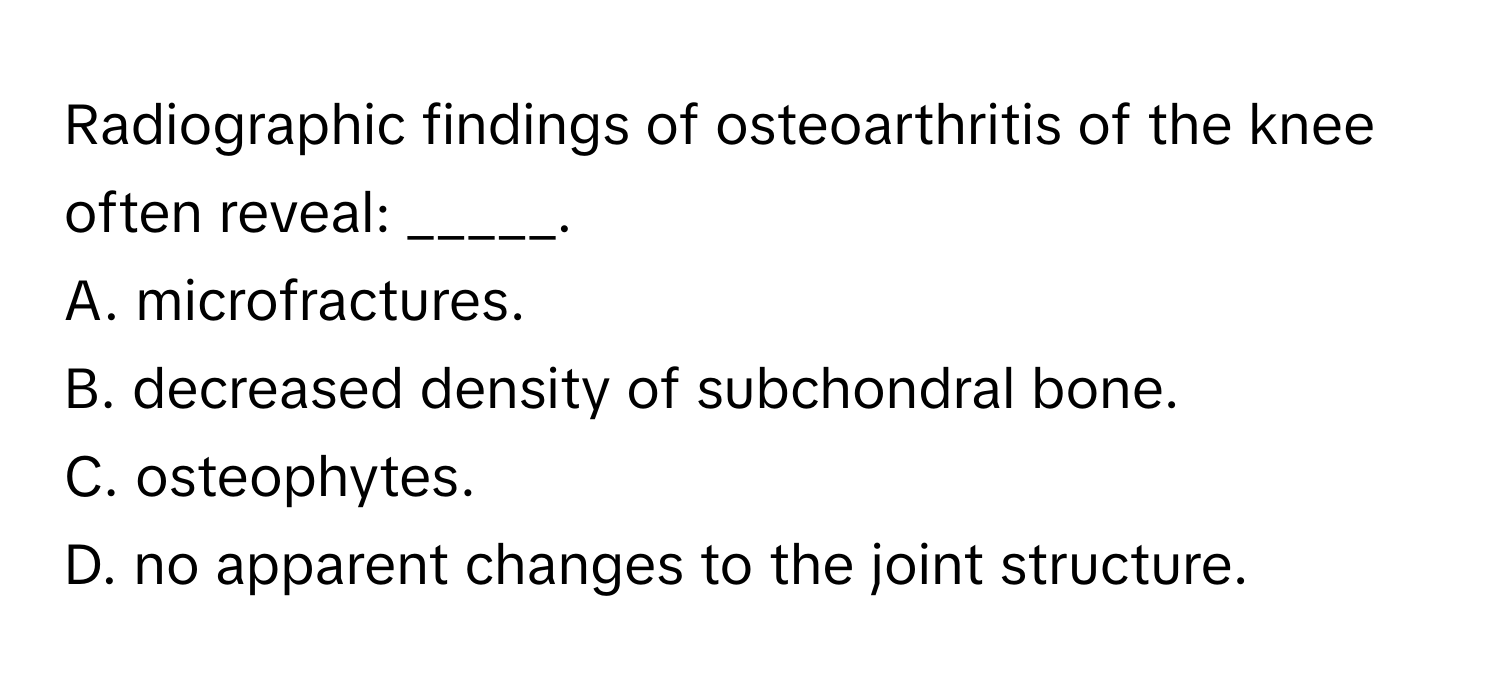 Radiographic findings of osteoarthritis of the knee often reveal: _____.

A. microfractures.
B. decreased density of subchondral bone.
C. osteophytes.
D. no apparent changes to the joint structure.