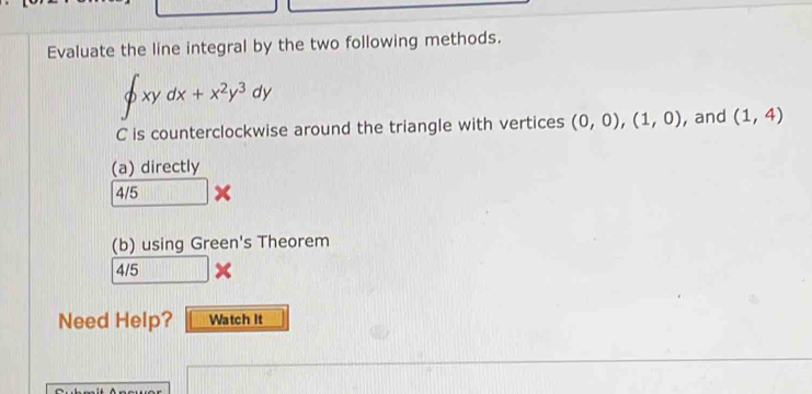 Evaluate the line integral by the two following methods.
∈t xydx+x^2y^3dy
C is counterclockwise around the triangle with vertices (0,0),(1,0) , and (1,4)
(a) directly
4/5*
(b) using Green's Theorem
4/5*
Need Help? Watch It