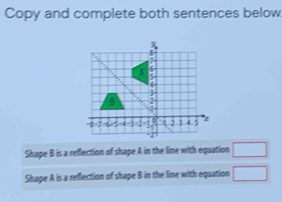 Copy and complete both sentences below 
Shape B is a reflection of shape A in the line with equation □
Shape A is a reflection of shape B in the line with equation □