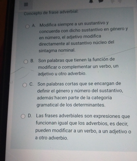 =
Concepto de frase adverbial:
A. Modifica siempre a un sustantivo y
concuerda con dicho sustantivo en género y
en número, el adjetivo modifica
directamente al sustantivo núcleo del
sintagma nominal.
B. Son palabras que tienen la función de
modificar o complementar un verbo, un
adjetivo u otro adverbio.
C. Son palabras cortas que se encargan de
definir el género y número del sustantivo,
además´hacen parte de la categoría
gramatical de los determinantes.
D. Las frases adverbiales son expresiones que
funcionan igual que los adverbios, es decir,
pueden modificar a un verbo, a un adjetivo o
a otro adverbio.