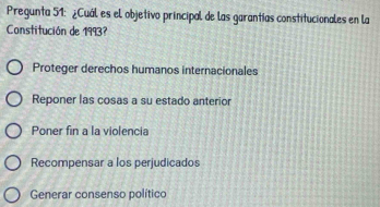 Pregunta 51: ¿Cuál es el objetivo principal de las garantías constitucionales en la
Constitución de 1993?
Proteger derechos humanos internacionales
Reponer las cosas a su estado anterior
Poner fin a la violencia
Recompensar a los perjudicados
Generar consenso político