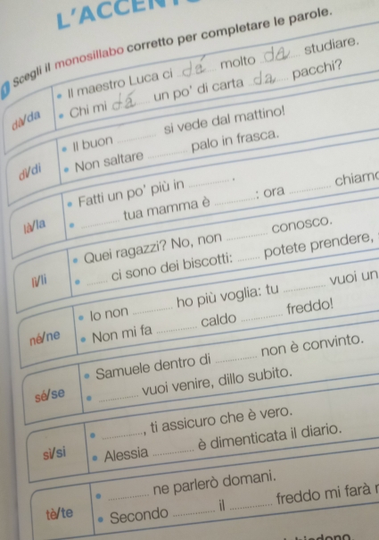 L'ACCEN 
Scegli il monosillabo corretto per completare le parole 
molto 
Il maestro Luca ci studiare. 
dà/da Chi mi _un po' di carta . pacchi? 
Il buon si vede dal mattino! 
di/di Non saltare _palo in frasca. 
Fatti un po' più in __. 
tua mamma è : ora _chiam 
là/la 
_Quei ragazzi? No, non conosco. 
l/li _ci sono dei biscotti: _potete prendere, 
lo non ho più voglia: tu vuoi un 
né/ne Non mi fa _caldo _freddo! 
Samuele dentro di _non è convinto. 
sé/se _vuoi venire, dillo subito. 
_ 
, ti assicuro che è vero. 
è dimenticata il diario. 
sì/si Alessia_ 
_ne parlerò domani. 
freddo mi farà r 
tè/te Secondo _j_