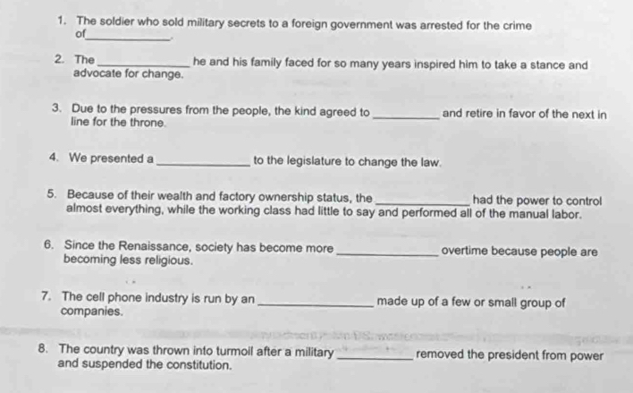 The soldier who sold military secrets to a foreign government was arrested for the crime 
_ 
of 
2. The _he and his family faced for so many years inspired him to take a stance and 
advocate for change. 
3. Due to the pressures from the people, the kind agreed to _and retire in favor of the next in 
line for the throne. 
4. We presented a _to the legislature to change the law. 
5. Because of their wealth and factory ownership status, the _had the power to control 
almost everything, while the working class had little to say and performed all of the manual labor. 
6. Since the Renaissance, society has become more_ overtime because people are 
becoming less religious. 
7. The cell phone industry is run by an_ made up of a few or small group of 
companies. 
8. The country was thrown into turmoil after a military _removed the president from power 
and suspended the constitution.