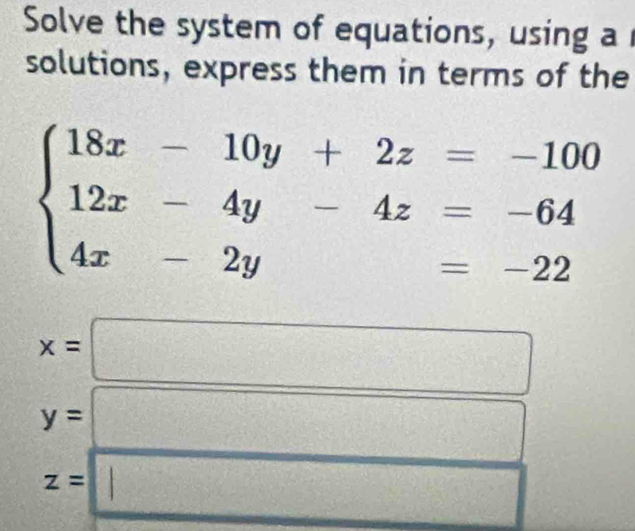 Solve the system of equations, using a 
solutions, express them in terms of the
beginarrayl 18x-10y+2z=-100 12x-4y-4z=-64 4x-2y=-22endarray.
x=□
y= frac 12^((circ) □ ^circ)