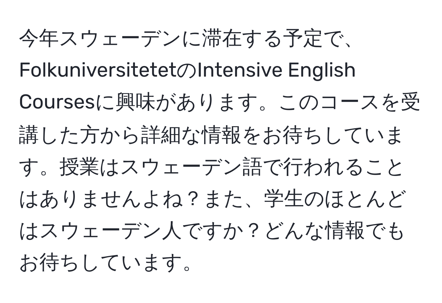 今年スウェーデンに滞在する予定で、FolkuniversitetetのIntensive English Coursesに興味があります。このコースを受講した方から詳細な情報をお待ちしています。授業はスウェーデン語で行われることはありませんよね？また、学生のほとんどはスウェーデン人ですか？どんな情報でもお待ちしています。