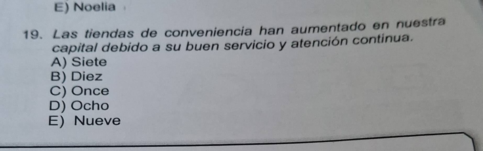 E) Noelia
19. Las tiendas de conveniencia han aumentado en nuestra
capital debido a su buen servicio y atención continua.
A) Siete
B) Diez
C) Once
D) Ocho
E) Nueve