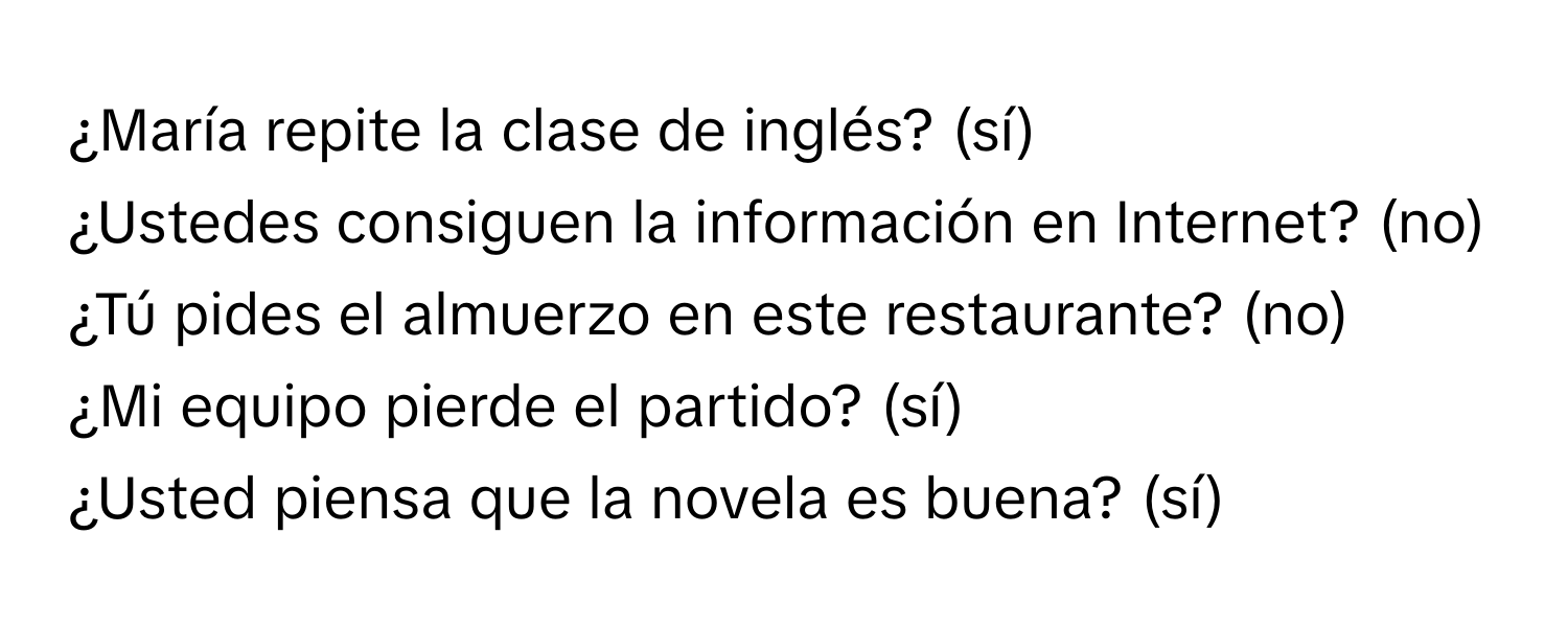 ¿María repite la clase de inglés? (sí)
¿Ustedes consiguen la información en Internet? (no)
¿Tú pides el almuerzo en este restaurante? (no)
¿Mi equipo pierde el partido? (sí)
¿Usted piensa que la novela es buena? (sí)