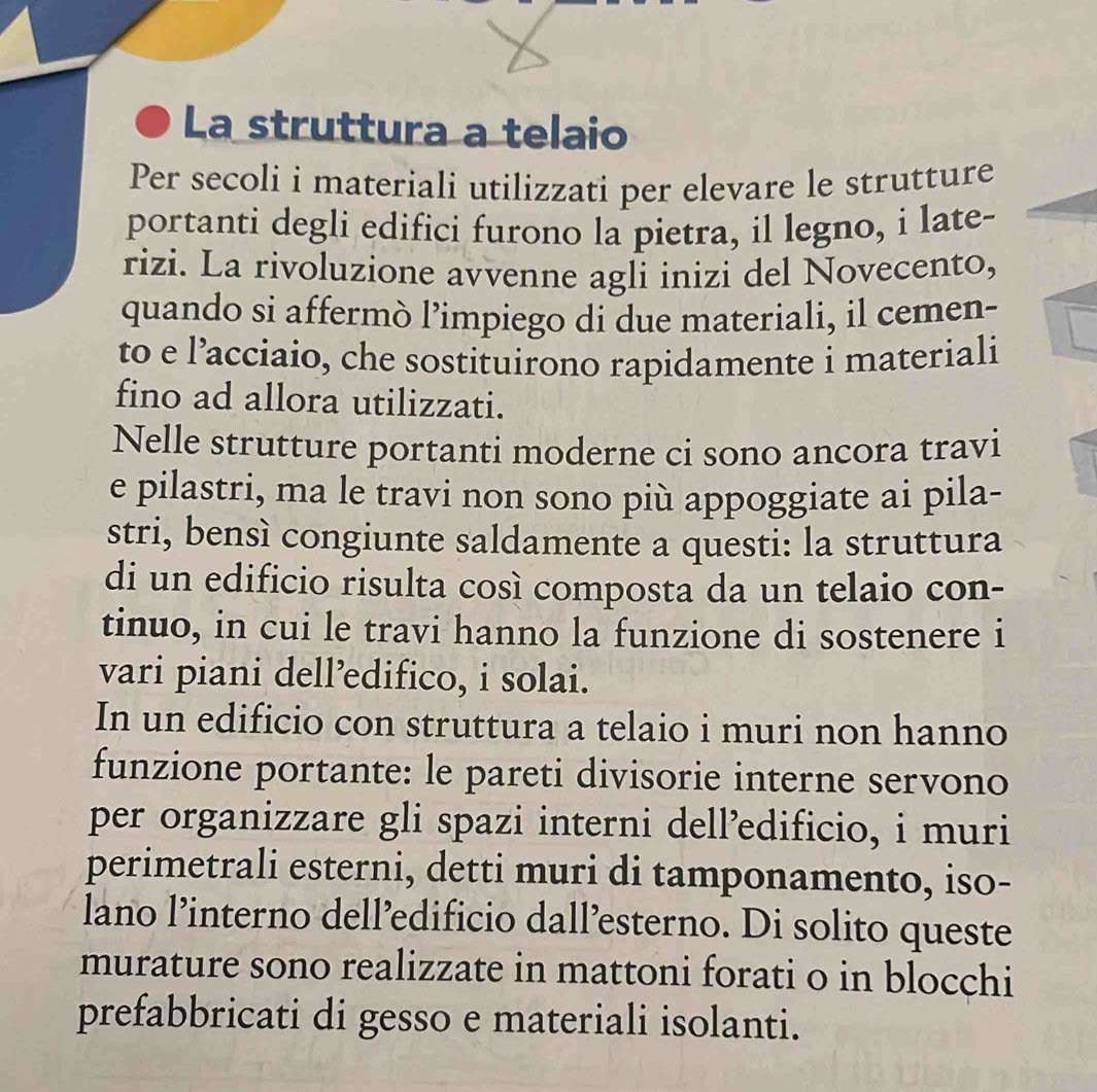 La struttura a telaio 
Per secoli i materiali utilizzati per elevare le strutture 
portanti degli edifici furono la pietra, il legno, i late- 
rizi. La rivoluzione avvenne agli inizi del Novecento, 
quando si affermò l’impiego di due materiali, il cemen- 
to e l’acciaio, che sostituirono rapidamente i materiali 
fino ad allora utilizzati. 
Nelle strutture portanti moderne ci sono ancora travi 
e pilastri, ma le travi non sono più appoggiate ai pila- 
stri, bensì congiunte saldamente a questi: la struttura 
di un edificio risulta così composta da un telaio con- 
tinuo, in cui le travi hanno la funzione di sostenere i 
vari piani dell’edifico, i solai. 
In un edificio con struttura a telaio i muri non hanno 
funzione portante: le pareti divisorie interne servono 
per organizzare gli spazi interni dell’edificio, i muri 
perimetrali esterni, detti muri di tamponamento, iso- 
lano l’interno dell’edificio dall’esterno. Di solito queste 
murature sono realizzate in mattoni forati o in blocchi 
prefabbricati di gesso e materiali isolanti.