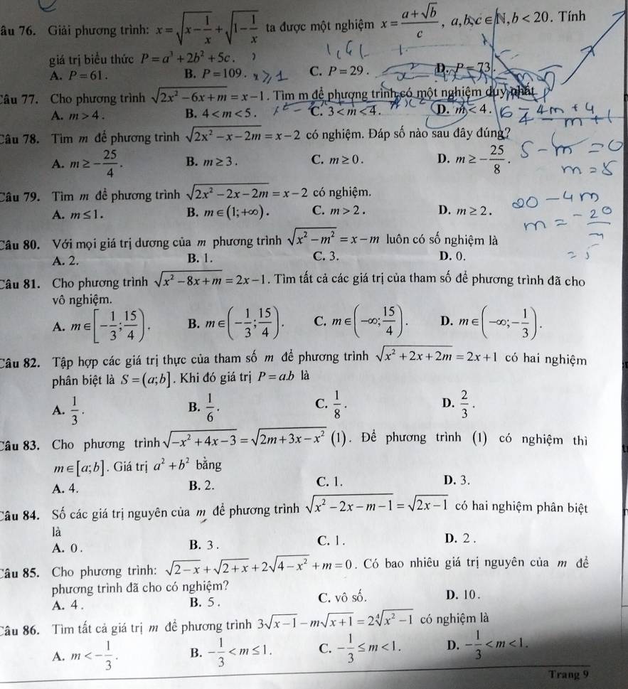 âu 76. Giải phương trình: x=sqrt(x-frac 1)x+sqrt(1-frac 1)x ta được một nghiệm x= (a+sqrt(b))/c ,a,b,c∈ N,b<20.. Tính
giá trị biểu thức P=a^3+2b^2+5c. )
A. P=61. B. P=109. C. P=29. D.P=73
Câu 77. Cho phương trình sqrt(2x^2-6x+m)=x-1. Tìm m đề phượng trình có một nghiệm duy nhất
A. m>4. 4 C. 3 D. m<4.
B.
Câu 78. Tìm m để phương trình sqrt(2x^2-x-2m)=x-2 có nghiệm. Đáp số nào sau đây đúng?
A. m≥ - 25/4 . B. m≥ 3. C. m≥ 0. D. m≥ - 25/8 .
Câu 79. Tìm m đề phương trình sqrt(2x^2-2x-2m)=x-2 có nghiệm.
A. m≤ 1. B. m∈ (1;+∈fty ). C. m>2. D. m≥ 2.
Câu 80. Với mọi giá trị dương của m phương trình sqrt(x^2-m^2)=x-m luôn có số nghiệm là
A. 2. B. 1. C. 3. D. 0.
Câu 81. Cho phương trình sqrt(x^2-8x+m)=2x-1. Tìm tất cả các giá trị của tham số để phương trình đã cho
vô nghiệm.
A. m∈ [- 1/3 ; 15/4 ). B. m∈ (- 1/3 ; 15/4 ). C. m∈ (-∈fty ; 15/4 ). D. m∈ (-∈fty ;- 1/3 ).
Câu 82. Tập hợp các giá trị thực của tham số m để phương trình sqrt(x^2+2x+2m)=2x+1 có hai nghiệm
phân biệt là S=(a;b]. Khi đó giá trị P=ab là
C.
A.  1/3 .  1/6 .  1/8 · D.  2/3 .
B.
Câu 83. Cho phương trình sqrt(-x^2+4x-3)=sqrt(2m+3x-x^2) (1). Để phương trình (1) có nghiệm thì
m∈ [a;b]. Giá trị a^2+b^2 bằng
A. 4. B. 2. C. 1.
D. 3.
Câu 84. Số các giá trị nguyên của mộ để phương trình sqrt(x^2-2x-m-1)=sqrt(2x-1) có hai nghiệm phân biệt
là
A. 0 . B. 3 . C. 1 .
D. 2 .
Câu 85. Cho phương trình: sqrt(2-x)+sqrt(2+x)+2sqrt(4-x^2)+m=0.  Có bao nhiêu giá trị nguyên của m đề
phương trình đã cho có nghiệm? D. 10 .
A. 4 . B. 5 . C. vô số.
Câu 86. Tìm tất cả giá trị m để phương trình 3sqrt(x-1)-msqrt(x+1)=2sqrt[4](x^2-1) có nghiệm là
A. m<- 1/3 . B. - 1/3  C. - 1/3 ≤ m<1. D. - 1/3 
Trang 9