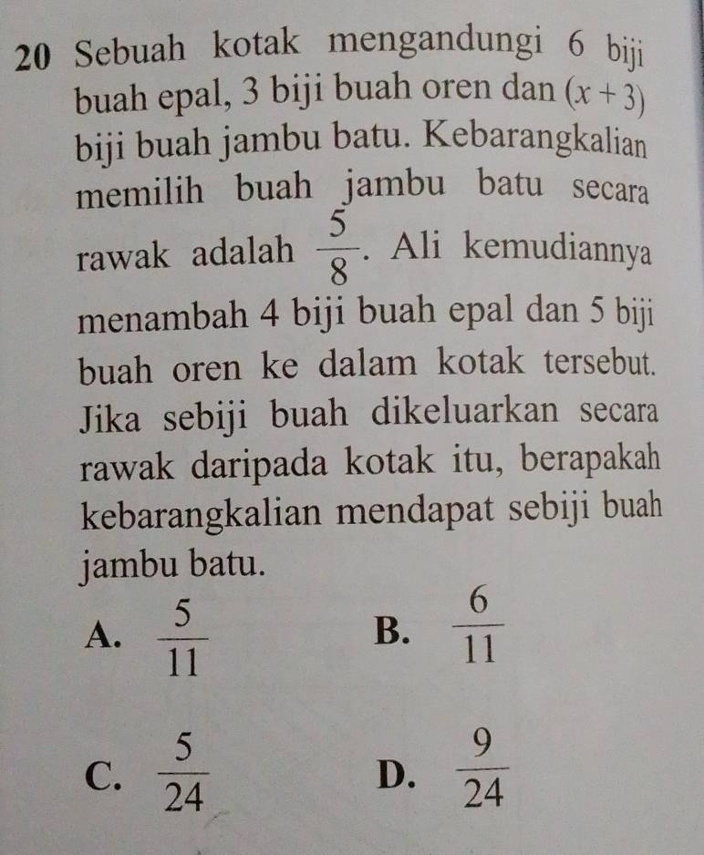 Sebuah kotak mengandungi 6 biji
buah epal, 3 biji buah oren dan (x+3)
biji buah jambu batu. Kebarangkalian
memilih buah jambu batu secara
rawak adalah  5/8 . Ali kemudiannya
menambah 4 biji buah epal dan 5 biji
buah oren ke dalam kotak tersebut.
Jika sebiji buah dikeluarkan secara
rawak daripada kotak itu, berapakah
kebarangkalian mendapat sebiji buah
jambu batu.
A.  5/11 
B.  6/11 
C.  5/24   9/24 
D.