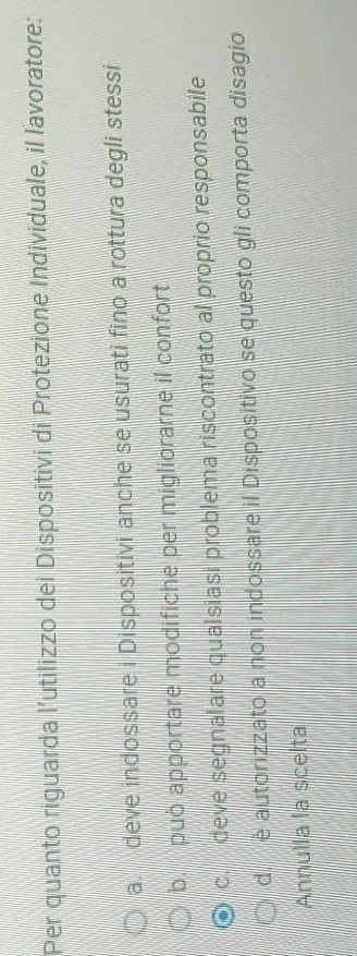 Per quanto riguarda l’utilizzo dei Dispositivi di Protezione Individuale, il lavoratore:
a. deve indossare i Dispositivi anche se usurati fino a rottura degli stessi
b. puo apportare modifiche per migliorarne il confort
c. deve segnalare qualsiasi problema riscontrato al proprio responsabile
d. è autorizzato a non indossare il Dispositivo se questo gli comporta disagio
Annulla la scelta