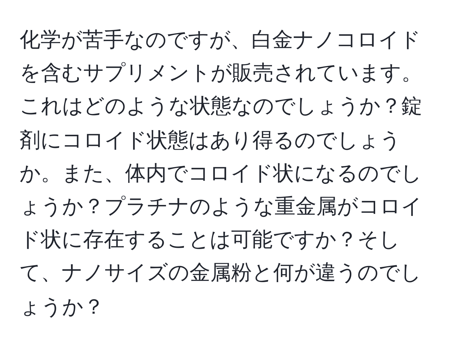 化学が苦手なのですが、白金ナノコロイドを含むサプリメントが販売されています。これはどのような状態なのでしょうか？錠剤にコロイド状態はあり得るのでしょうか。また、体内でコロイド状になるのでしょうか？プラチナのような重金属がコロイド状に存在することは可能ですか？そして、ナノサイズの金属粉と何が違うのでしょうか？