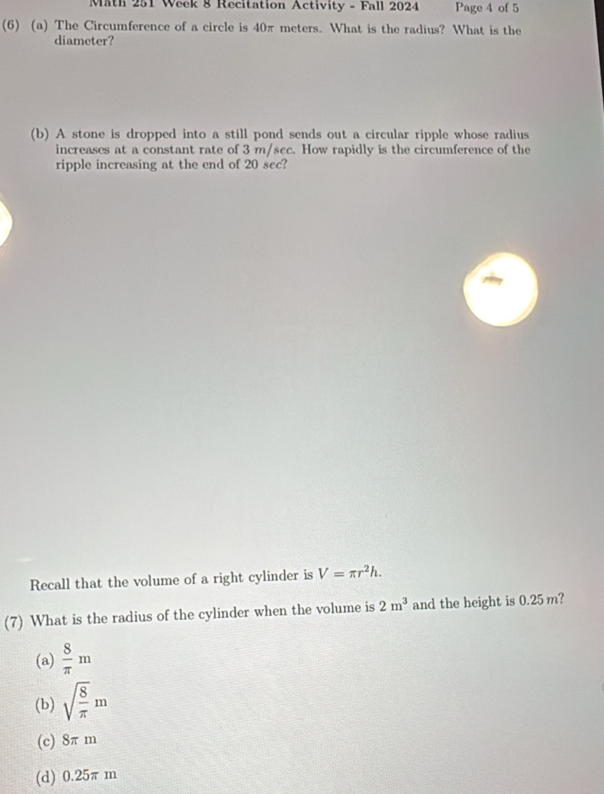 Math 251 Week 8 Recitation Activity - Fall 2024 Page 4 of 5
(6) (a) The Circumference of a circle is 40π meters. What is the radius? What is the
diameter?
(b) A stone is dropped into a still pond sends out a circular ripple whose radius
increases at a constant rate of 3 m/sec. How rapidly is the circumference of the
ripple increasing at the end of 20 sec?
Recall that the volume of a right cylinder is V=π r^2h. 
(7) What is the radius of the cylinder when the volume is 2m^3 and the height is 0.25 m?
(a)  8/π  m
(b) sqrt(frac 8)π m
(c) 8π m
(d) 0.25π m