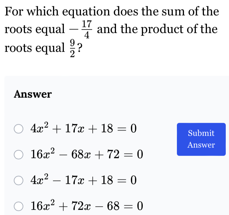 For which equation does the sum of the
roots equal - 17/4  and the product of the
roots equal  9/2  ?
Answer
4x^2+17x+18=0
Submit
Answer
16x^2-68x+72=0
4x^2-17x+18=0
16x^2+72x-68=0