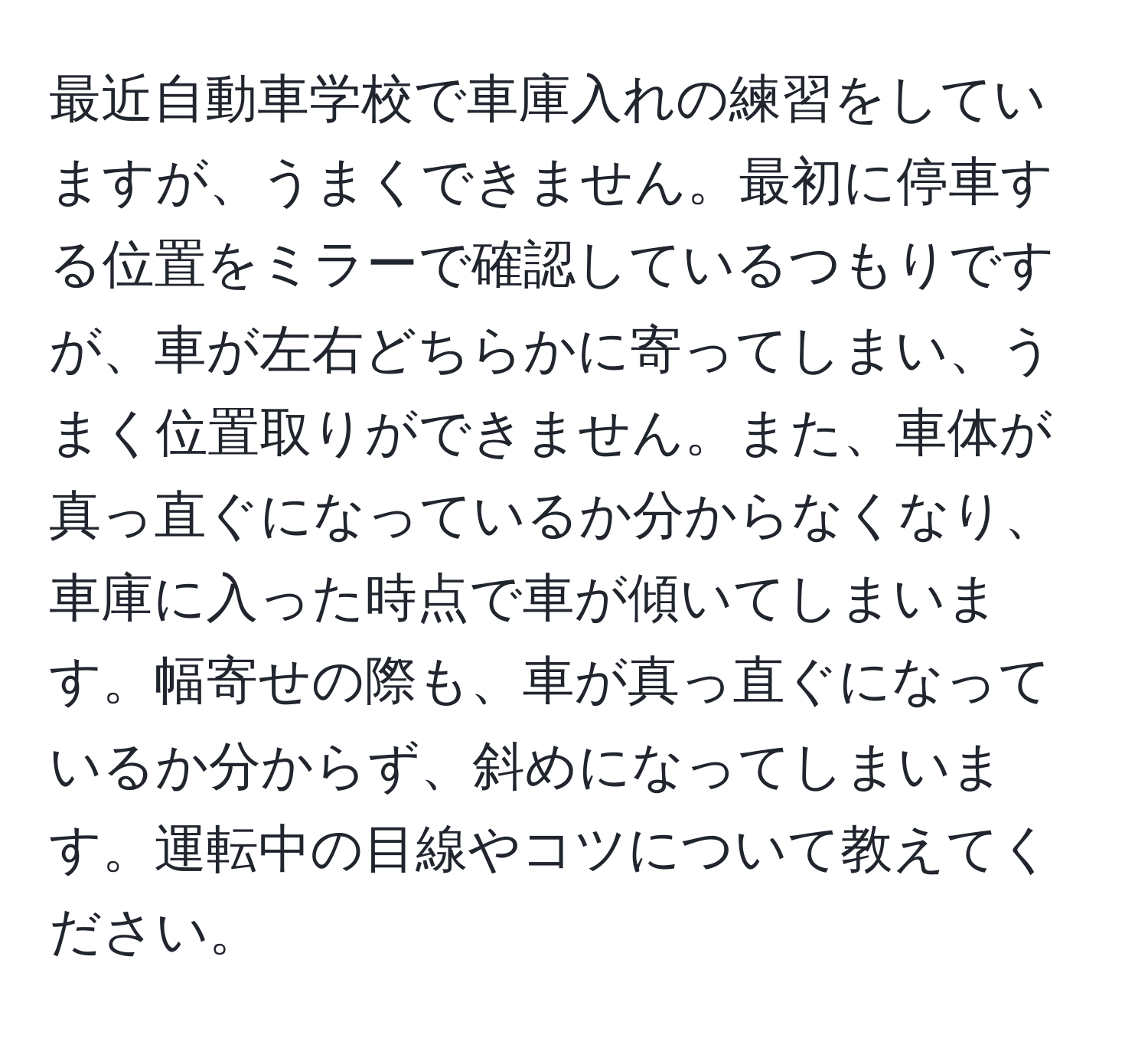 最近自動車学校で車庫入れの練習をしていますが、うまくできません。最初に停車する位置をミラーで確認しているつもりですが、車が左右どちらかに寄ってしまい、うまく位置取りができません。また、車体が真っ直ぐになっているか分からなくなり、車庫に入った時点で車が傾いてしまいます。幅寄せの際も、車が真っ直ぐになっているか分からず、斜めになってしまいます。運転中の目線やコツについて教えてください。