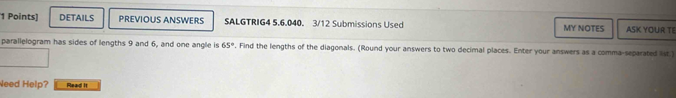 DETAILS PREVIOUS ANSWERS SALGTRIG4 5.6.040. 3/12 Submissions Used ASK YOUR TE 
MY NOTES 
parallelogram has sides of lengths 9 and 6, and one angle is 65°. Find the lengths of the diagonals. (Round your answers to two decimal places. Enter your answers as a comma-separated list,) 
Need Help? Read It