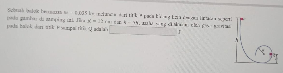 Sebuah balok bermassa m=0,035kg meluncur dari titik P pada bidang licin dengan lintasan seperti 
pada gambar di samping ini. Jika R=12cm dan h=5R , usaha yang dilakukan oleh gaya gravitasi 
pada balok dari titik P sampai titik Q adalah □ J