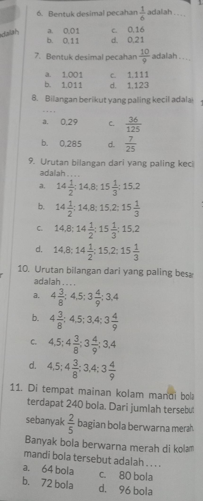 1
6. Bentuk desimal pecahan  1/6  adalah . . ..
dalah
a. 0,01 c. 0,16
b. 0,11 d. 0.21
7. Bentuk desimal pecahan  10/9  adalah . . .
a. 1,001 c. 1.111
b. 1,011 d. 1,123
8. Bilangan berikut yang paling kecil adala
a. 0,29 C.  36/125 
b. 0,285 d.  7/25 
9. Urutan bilangan dari yang paling keci
adalah_
a. 14 1/2 ;14,8;15 1/3 ;15,2
b. 14 1/2 ;14,8;15,2;15 1/3 
C. 14,8;14 1/2 ;15 1/3 ;15,2
d. 14,8;14 1/2 ;15,2;15 1/3 
10. Urutan bilangan dari yang paling bes
adalah .
a. 4 3/8 ;4,5;3 4/9 ;3,4
b. 4 3/8 ;4,5;3,4;3 4/9 
C. 4,5;4 3/8 ;3 4/9 ;3,4
d. 4,5;4 3/8 ;3,4;3 4/9 
11. Di tempat mainan kolam mandi bola
terdapat 240 bola. Dari jumlah tersebut
sebanyak  2/5  bagian bola berwarna merah.
Banyak bola berwarna merah di kolam
mandi bola tersebut adalah . . . .
a. 64 bola c. 80 bola
b. 72 bola d. 96 bola