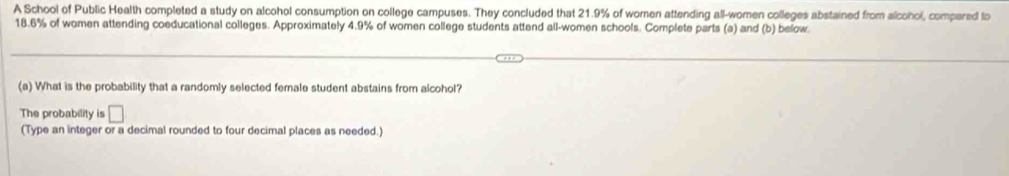 A School of Public Health completed a study on alcohol consumption on college campuses. They concluded that 21.9% of women attending all-women colleges abstained from alcohol, compared lo
18.6% of women attending coeducational colleges. Approximately 4.9% of women college students attend all-women schools. Complete parts (a) and (b) below. 
(a) What is the probability that a randomly selected female student abstains from alcohol? 
The probability is □ 
(Type an integer or a decimal rounded to four decimal places as needed.)