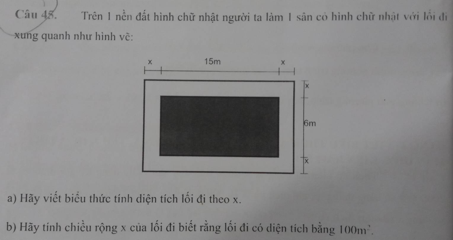 Trên 1 nền đất hình chữ nhật người ta làm 1 sân có hình chữ nhật với lối đi 
xung quanh như hình vẽ: 
a) Hãy viết biểu thức tính diện tích lối đi theo x. 
b) Hãy tính chiều rộng x của lối đi biết rằng lối đi có diện tích bằng 100m^2.