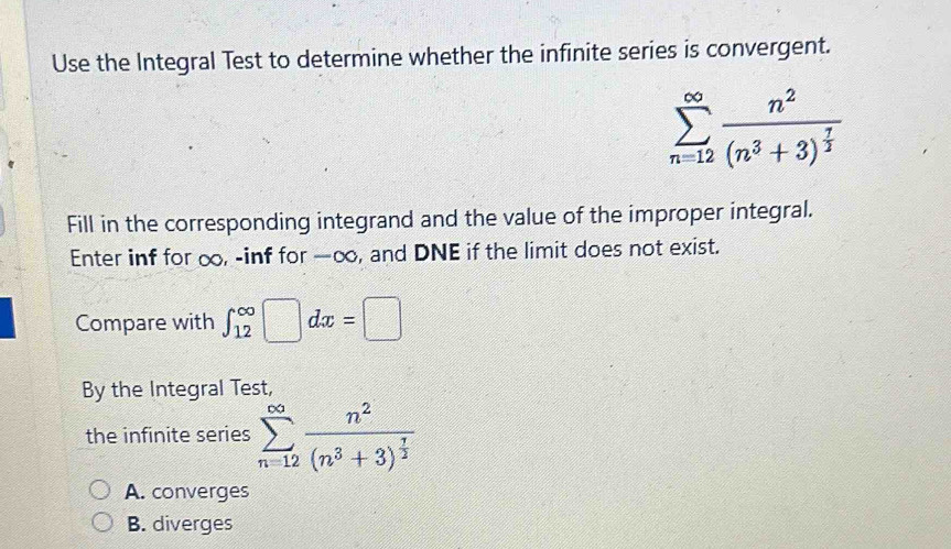 Use the Integral Test to determine whether the infinite series is convergent.
sumlimits _(n=12)^(∈fty)frac n^2(n^3+3)^ 7/2 
Fill in the corresponding integrand and the value of the improper integral.
Enter inf for ∞, -inf for —∞, and DNE if the limit does not exist.
Compare with ∈t _(12)^(∈fty)□ dx=□
By the Integral Test,
the infinite series sumlimits _(n=12)^(∈fty)frac n^2(n^3+3)^ 7/2 
A. converges
B. diverges