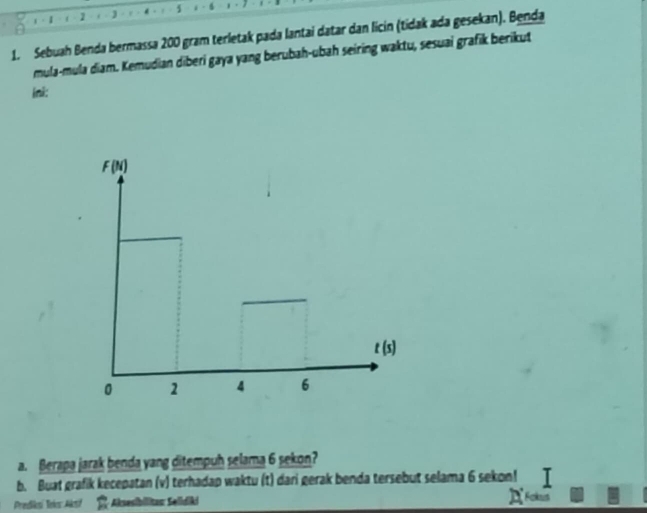 1 - 1 ( 1 1 - 6 , . 
1. Sebuah Benda bermassa 200 gram terletak pada lantai datar dan licin (tidak ada gesekan). Benda
mula-mula diam. Kemudian diberi gaya yang berubah-ubah seiring waktu, sesuai grafik berikut
ini:
a. Berapa jarak benda yang ditempuh selama 6 sekon?
b. Buat grafik kecepatan (v) terhadap waktu (t) dari gerak benda tersebut selama 6 sekon!
Prediosí Toics Aksí Aksesibilitau: Selidiki