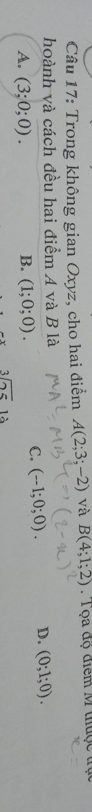 Trong không gian Oxyz, cho hai điểm A(2;3;-2) và B(4;1;2) T Tọa độ điểm M thuộc trục
hoành và cách đều hai điểm A và B là
A. (3;0;0). B. (1;0;0).
C. (-1;0;0). D. (0;1;0).
beginarrayr 3encloselongdiv 25endarray