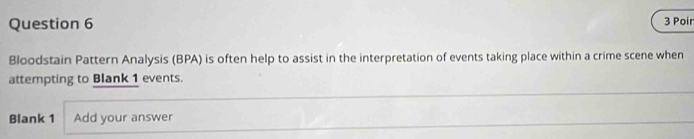 Poir 
Bloodstain Pattern Analysis (BPA) is often help to assist in the interpretation of events taking place within a crime scene when 
attempting to Blank 1 events. 
Blank 1 Add your answer