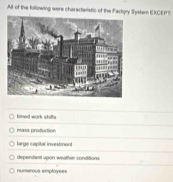 All of the following were characteristic of the Factory System EXCEPT:
timed work shifts
mass production
large capital investment
dependent upon weather conditions
numerous employees