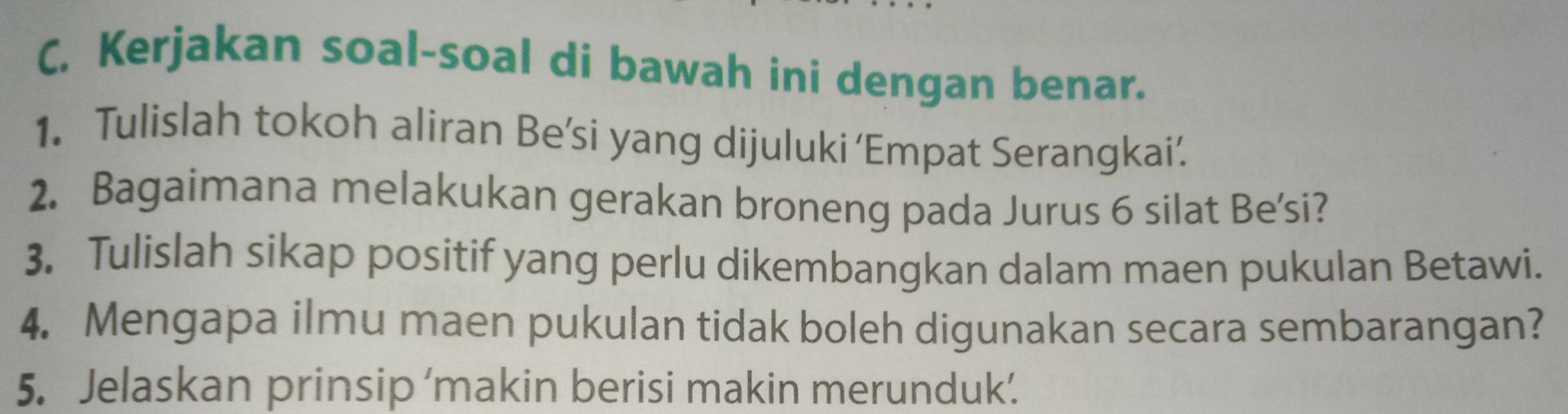 C, Kerjakan soal-soal di bawah ini dengan benar. 
1. Tulislah tokoh aliran Be’si yang dijuluki ‘Empat Serangkai’. 
2. Bagaimana melakukan gerakan broneng pada Jurus 6 silat Be'si? 
3. Tulislah sikap positif yang perlu dikembangkan dalam maen pukulan Betawi. 
4. Mengapa ilmu maen pukulan tidak boleh digunakan secara sembarangan? 
5. Jelaskan prinsip ‘makin berisi makin merunduk’.