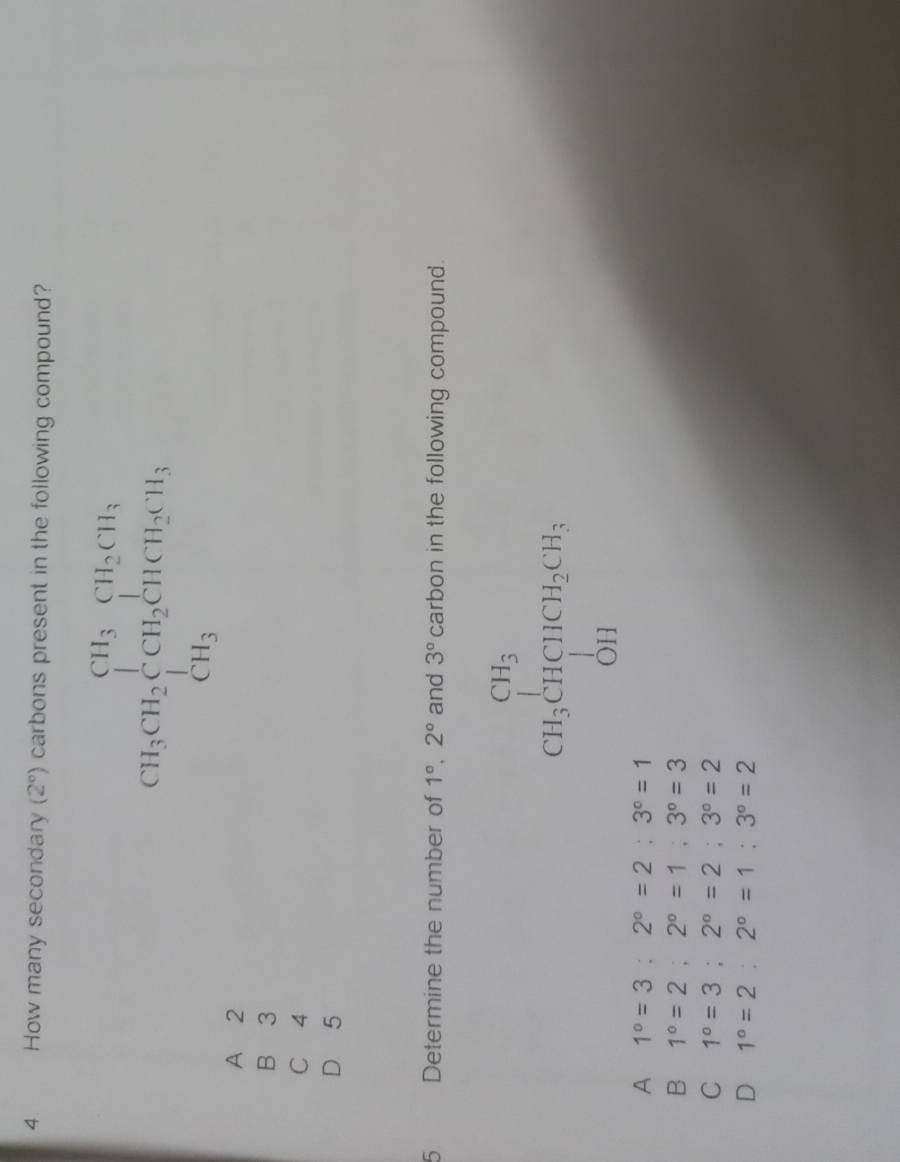 How many secondary (2°) carbons present in the following compound?
CH_3CH_2beginarrayl CH_3CH_2CH_3 CH_3endarray.
A 2
B 3
C 4
D 5
5 Determine the number of 1°, 2° and 3° carbon in the following compound.
CH_3CHCH_2CH_5
A 1°=3:2°=2:3°=1
B 1°=2; 2°=1; 3°=3
C 1°=3; 2°=2; 3°=2
D 1°=2:2°=1:3°=2