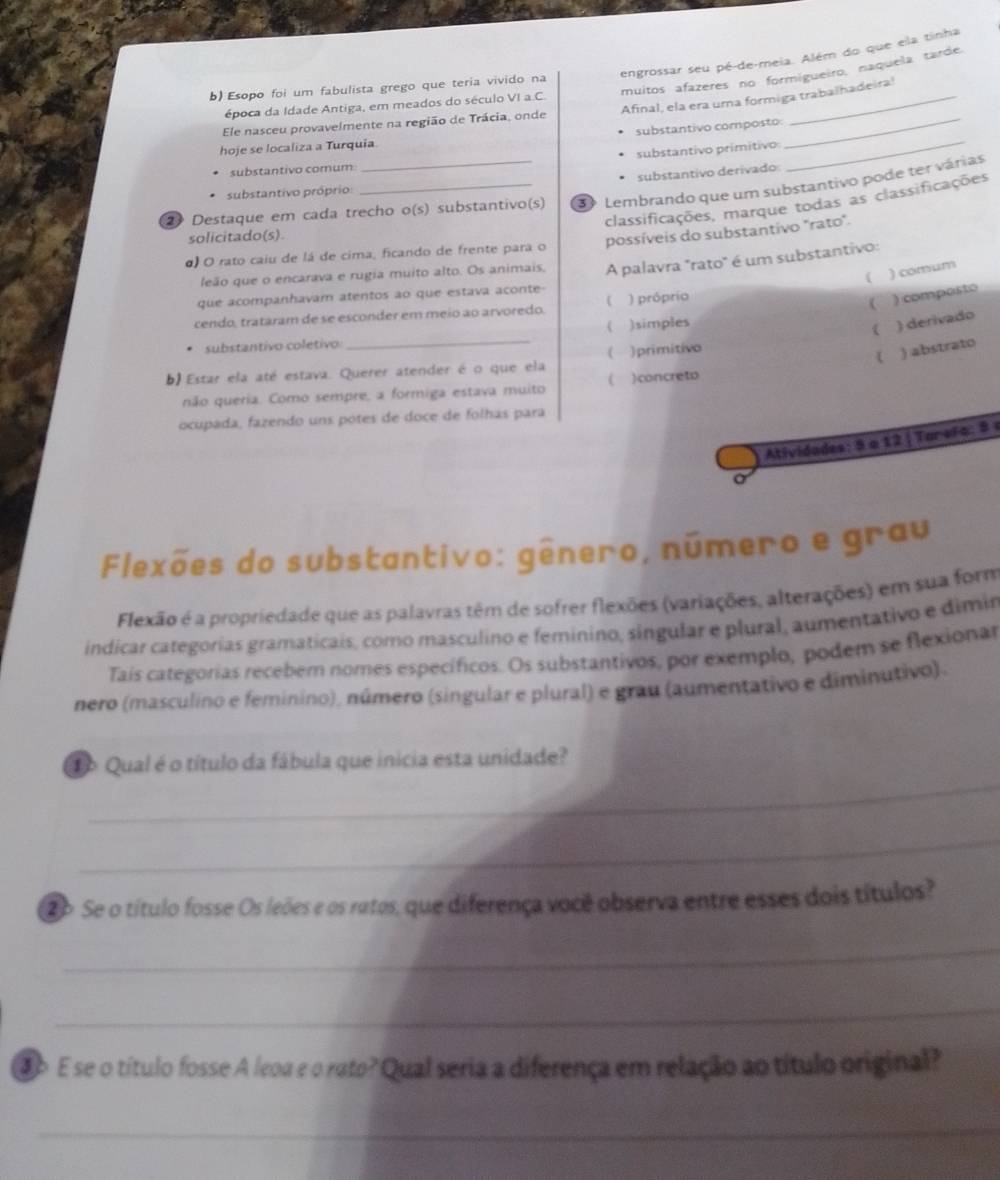 engrossar seu pé-de-meia. Além do que ela tinha
muitos afazeres no formigueiro, naquela tarde.
b) Esopo foi um fabulista grego que teria vivido na
época da Idade Antiga, em meados do século VI a.C.
_
Ele nasceu provavelmente na região de Trácia, onde Afinal, ela era uma formiga trabalhadeira!
substantivo composto:
hoje se localiza a Turquia.
substantivo primitivo
substantivo comum
substantivo derivado
substantivo próprio:
2 Destaque em cada trecho o(s) substantivo(s) 3 Lembrando que um substantivo pode ter várias
classificações, marque todas as classificações
solicitado(s)
α) O rato caiu de lá de cima, ficando de frente para o possíveis do substantivo "rato".
( ) comum
leão que o encarava e rugia muito alto. Os animais,
que acompanhavam atentos ao que estava aconte- A palavra "rato" é um substantivo:
cendo, trataram de se esconder em meio ao arvoredo. ( ) próprío
 ) composto
( )simples
( ) derivado
substantivo coletivo_
b) Estar ela até estava. Querer atender é o que ela ( ) primitivo
( ) abstrato
não queria. Como sempre, a formiga estava muito ( )concreto
ocupada, fazendo uns potes de doce de folhas para
Atividades: 8 a 12 |Tarera : 8 
Flexões do substantivo: gênero, número e grau
Flexão é a propriedade que as palavras têm de sofrer flexões (variações, alterações) em sua form
indicar categorias gramaticais, como masculino e feminino, singular e plural, aumentativo e dimin
Tais categorias recebem nomes específicos. Os substantivos, por exemplo, podem se flexionar
nero (masculino e feminino), número (singular e plural) e grau (aumentativo e diminutivo).
_
To Qual é o título da fábula que inicia esta unidade?
_
2o Se o título fosse Os leões e os ratos, que diferença você observa entre esses dois títulos?
_
_
ao E se o título fosse A leoa e o rato? Qual seria a diferença em relação ao título original?
_