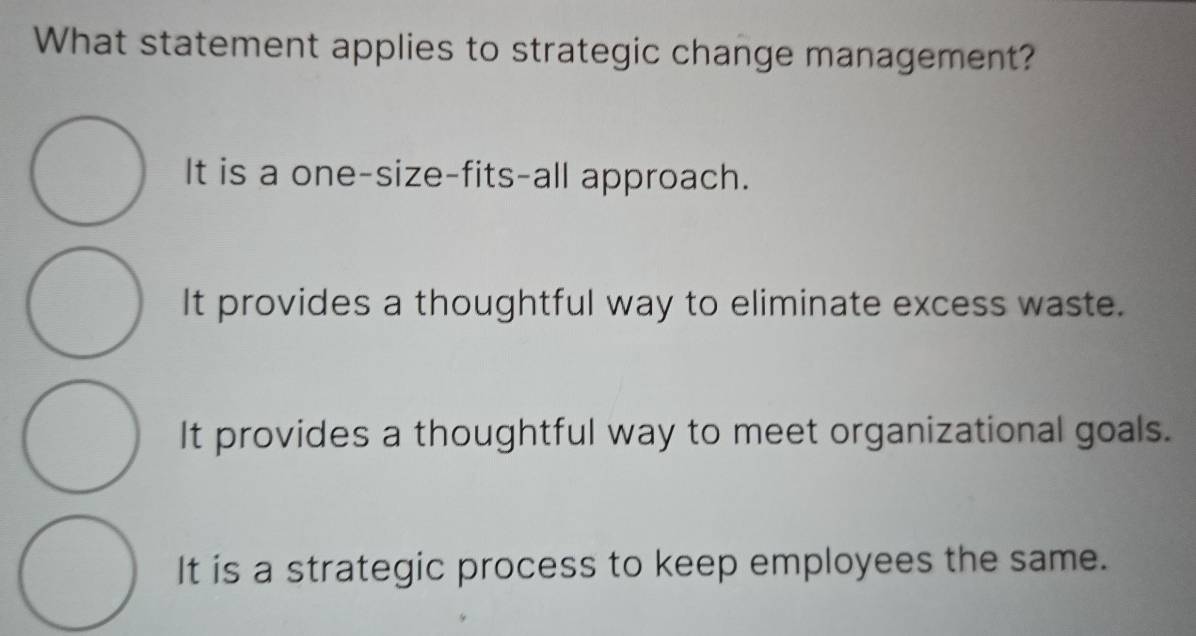 What statement applies to strategic change management?
It is a one-size-fits-all approach.
It provides a thoughtful way to eliminate excess waste.
It provides a thoughtful way to meet organizational goals.
It is a strategic process to keep employees the same.